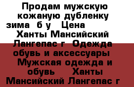 Продам мужскую кожаную дубленку (зима) б/у › Цена ­ 13 500 - Ханты-Мансийский, Лангепас г. Одежда, обувь и аксессуары » Мужская одежда и обувь   . Ханты-Мансийский,Лангепас г.